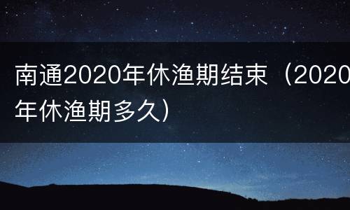 南通2020年休渔期结束（2020年休渔期多久）