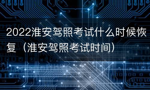 2022淮安驾照考试什么时候恢复（淮安驾照考试时间）