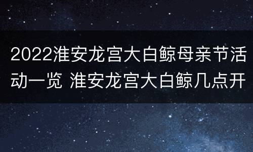 2022淮安龙宫大白鲸母亲节活动一览 淮安龙宫大白鲸几点开门早上