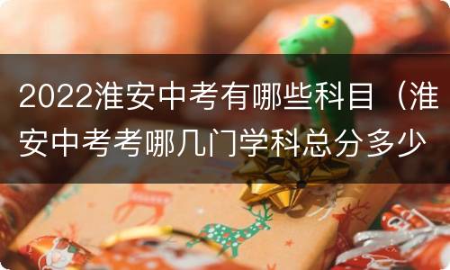 2022淮安中考有哪些科目（淮安中考考哪几门学科总分多少分）