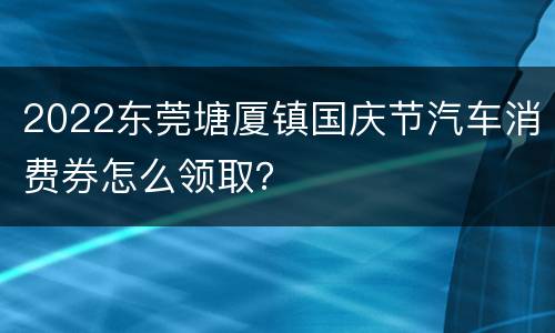 2022东莞塘厦镇国庆节汽车消费券怎么领取？