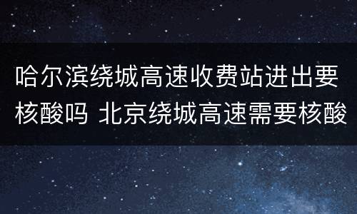 哈尔滨绕城高速收费站进出要核酸吗 北京绕城高速需要核酸吗