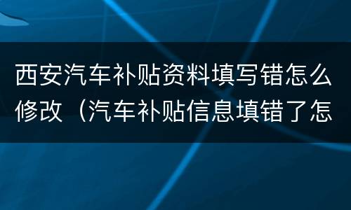 西安汽车补贴资料填写错怎么修改（汽车补贴信息填错了怎么办）