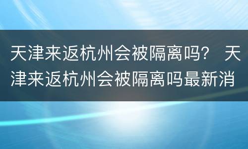 天津来返杭州会被隔离吗？ 天津来返杭州会被隔离吗最新消息