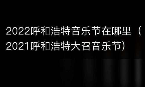 2022呼和浩特音乐节在哪里（2021呼和浩特大召音乐节）