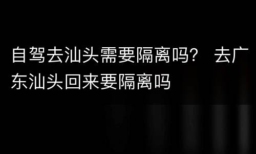 自驾去汕头需要隔离吗？ 去广东汕头回来要隔离吗
