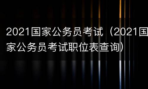 2021国家公务员考试（2021国家公务员考试职位表查询）