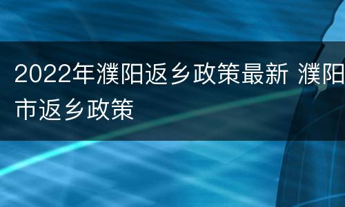 2022年濮阳返乡政策最新 濮阳市返乡政策