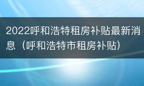 2022呼和浩特租房补贴最新消息（呼和浩特市租房补贴）