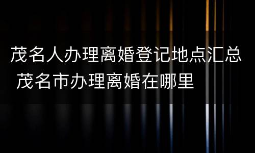 茂名人办理离婚登记地点汇总 茂名市办理离婚在哪里
