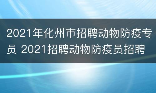 2021年化州市招聘动物防疫专员 2021招聘动物防疫员招聘