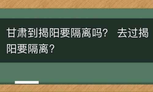 甘肃到揭阳要隔离吗？ 去过揭阳要隔离?