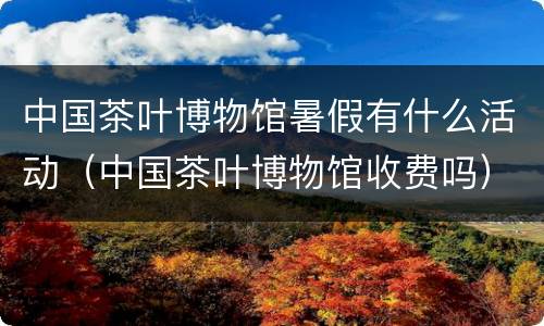 中国茶叶博物馆暑假有什么活动（中国茶叶博物馆收费吗）