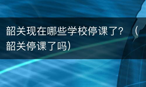 韶关现在哪些学校停课了？（韶关停课了吗）