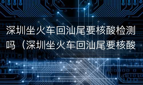 深圳坐火车回汕尾要核酸检测吗（深圳坐火车回汕尾要核酸检测吗最新）