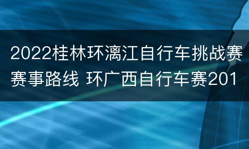 2022桂林环漓江自行车挑战赛赛事路线 环广西自行车赛2019桂林