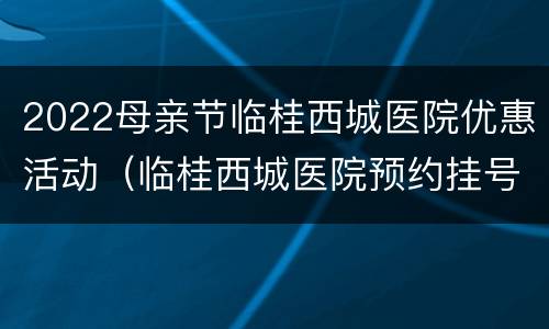 2022母亲节临桂西城医院优惠活动（临桂西城医院预约挂号）