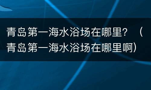 青岛第一海水浴场在哪里？（青岛第一海水浴场在哪里啊）