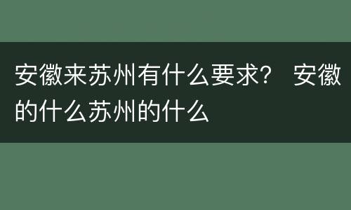 安徽来苏州有什么要求？ 安徽的什么苏州的什么