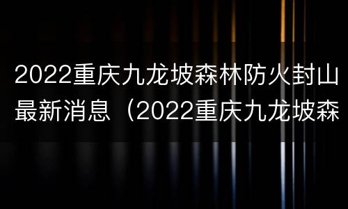 2022重庆九龙坡森林防火封山最新消息（2022重庆九龙坡森林防火封山最新消息今天）