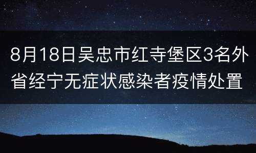 8月18日吴忠市红寺堡区3名外省经宁无症状感染者疫情处置进展情况