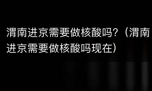 渭南进京需要做核酸吗?（渭南进京需要做核酸吗现在）