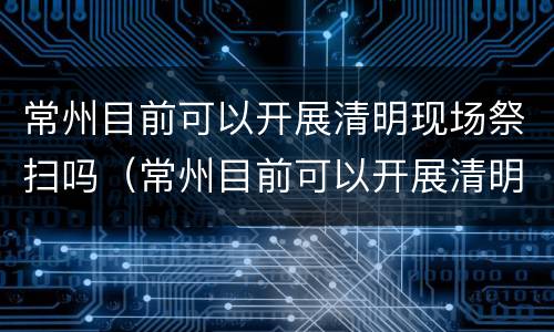 常州目前可以开展清明现场祭扫吗（常州目前可以开展清明现场祭扫吗）