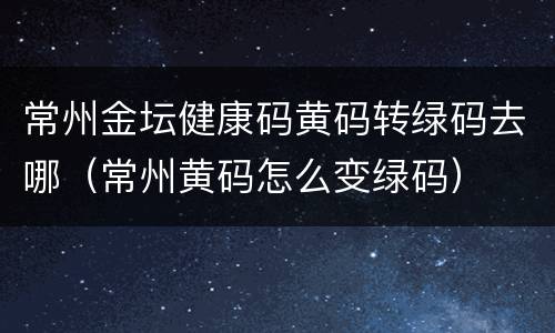常州金坛健康码黄码转绿码去哪（常州黄码怎么变绿码）