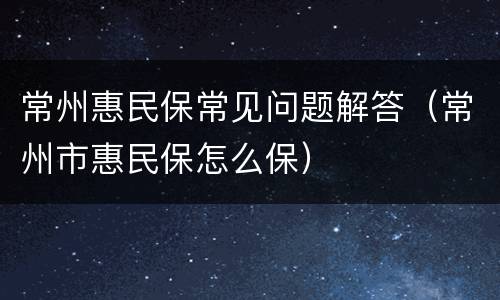 常州惠民保常见问题解答（常州市惠民保怎么保）