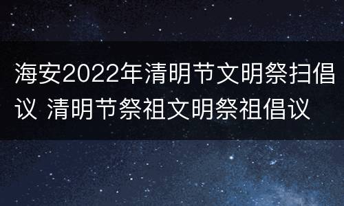 海安2022年清明节文明祭扫倡议 清明节祭祖文明祭祖倡议