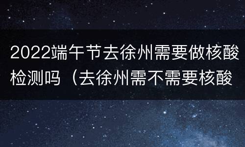 2022端午节去徐州需要做核酸检测吗（去徐州需不需要核酸检测）