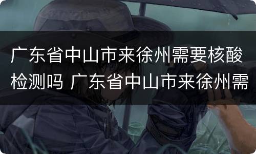 广东省中山市来徐州需要核酸检测吗 广东省中山市来徐州需要核酸检测吗最新