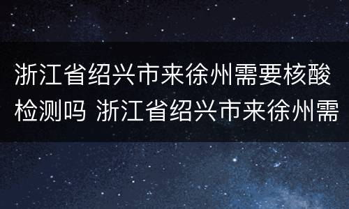 浙江省绍兴市来徐州需要核酸检测吗 浙江省绍兴市来徐州需要核酸检测吗现在