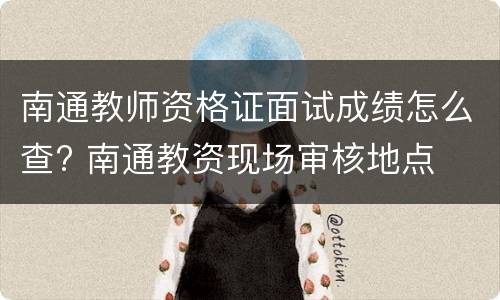 南通教师资格证面试成绩怎么查? 南通教资现场审核地点