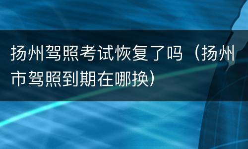 扬州驾照考试恢复了吗（扬州市驾照到期在哪换）