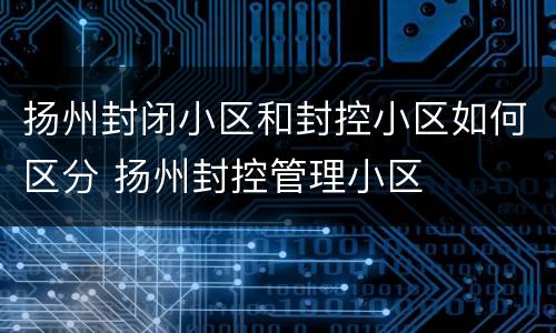扬州封闭小区和封控小区如何区分 扬州封控管理小区