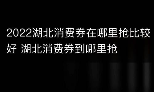 2022湖北消费券在哪里抢比较好 湖北消费券到哪里抢