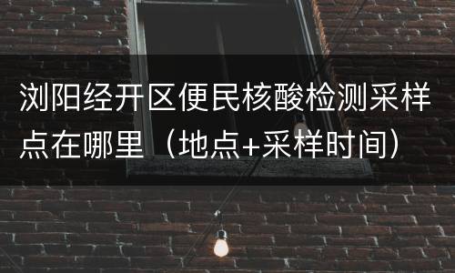 浏阳经开区便民核酸检测采样点在哪里（地点+采样时间）