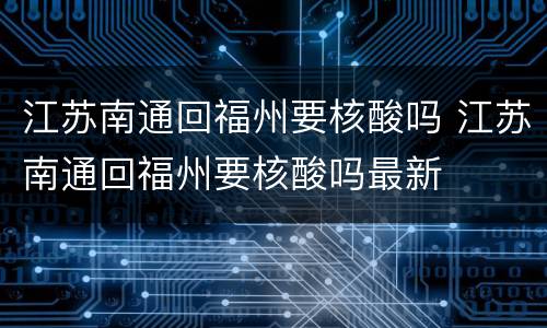江苏南通回福州要核酸吗 江苏南通回福州要核酸吗最新