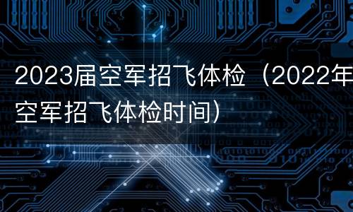 2023届空军招飞体检（2022年空军招飞体检时间）
