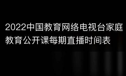 2022中国教育网络电视台家庭教育公开课每期直播时间表