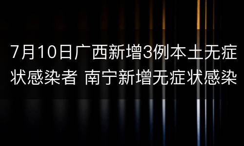 7月10日广西新增3例本土无症状感染者 南宁新增无症状感染者