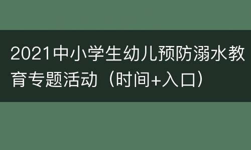 2021中小学生幼儿预防溺水教育专题活动（时间+入口）