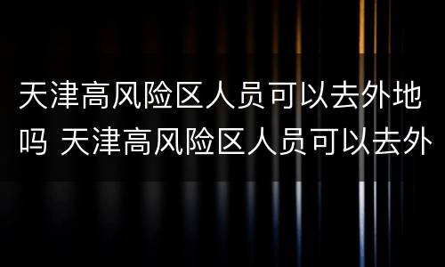 天津高风险区人员可以去外地吗 天津高风险区人员可以去外地吗最新
