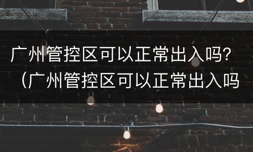 广州管控区可以正常出入吗？（广州管控区可以正常出入吗最新）