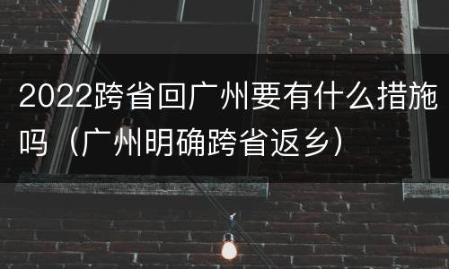 2022跨省回广州要有什么措施吗（广州明确跨省返乡）