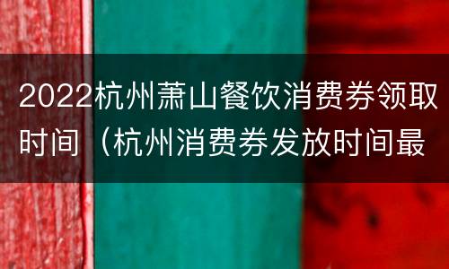 2022杭州萧山餐饮消费券领取时间（杭州消费券发放时间最新）