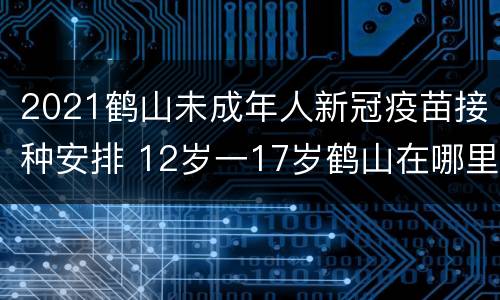 2021鹤山未成年人新冠疫苗接种安排 12岁一17岁鹤山在哪里打疫苗
