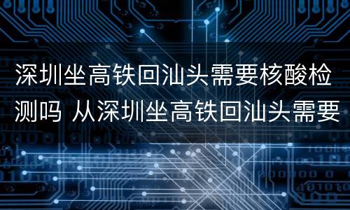 深圳坐高铁回汕头需要核酸检测吗 从深圳坐高铁回汕头需要隔离吗