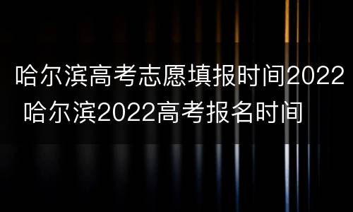 哈尔滨高考志愿填报时间2022 哈尔滨2022高考报名时间
